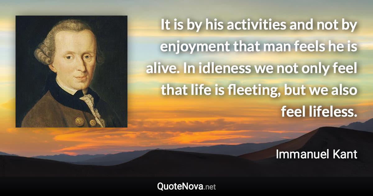 It is by his activities and not by enjoyment that man feels he is alive. In idleness we not only feel that life is fleeting, but we also feel lifeless. - Immanuel Kant quote