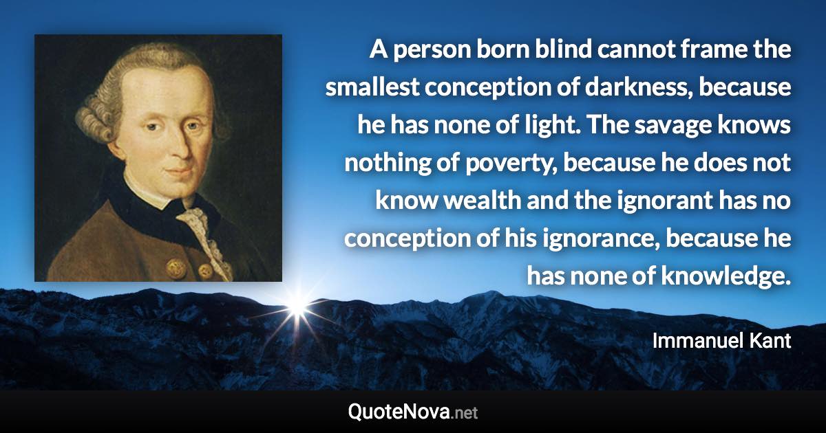 A person born blind cannot frame the smallest conception of darkness, because he has none of light. The savage knows nothing of poverty, because he does not know wealth and the ignorant has no conception of his ignorance, because he has none of knowledge. - Immanuel Kant quote