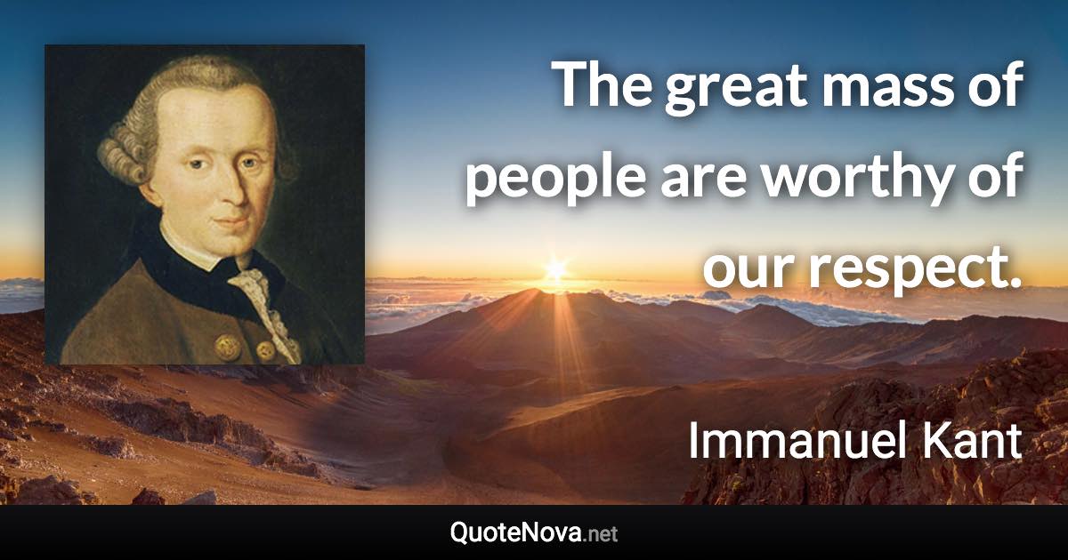 The great mass of people are worthy of our respect. - Immanuel Kant quote