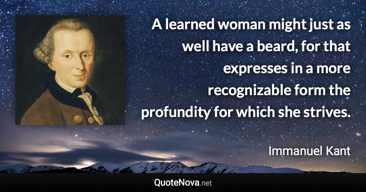 A learned woman might just as well have a beard, for that expresses in a more recognizable form the profundity for which she strives. - Immanuel Kant quote