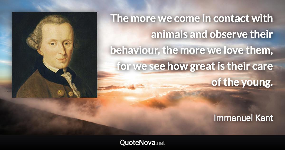 The more we come in contact with animals and observe their behaviour, the more we love them, for we see how great is their care of the young. - Immanuel Kant quote