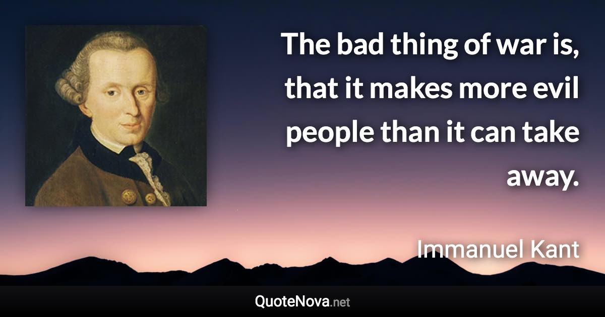 The bad thing of war is, that it makes more evil people than it can take away. - Immanuel Kant quote