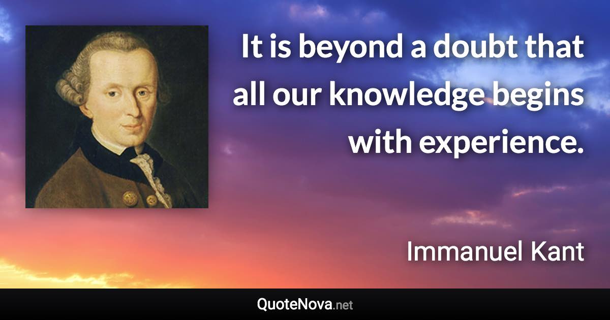 It is beyond a doubt that all our knowledge begins with experience. - Immanuel Kant quote