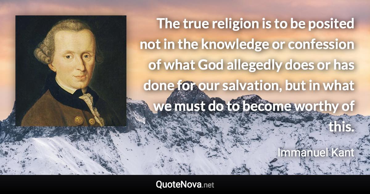 The true religion is to be posited not in the knowledge or confession of what God allegedly does or has done for our salvation, but in what we must do to become worthy of this. - Immanuel Kant quote