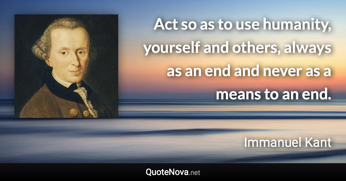 Act so as to use humanity, yourself and others, always as an end and never as a means to an end. - Immanuel Kant quote