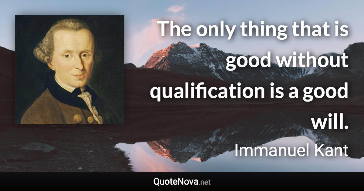 The only thing that is good without qualification is a good will. - Immanuel Kant quote