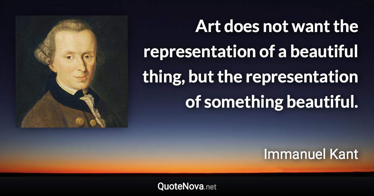 Art does not want the representation of a beautiful thing, but the representation of something beautiful. - Immanuel Kant quote