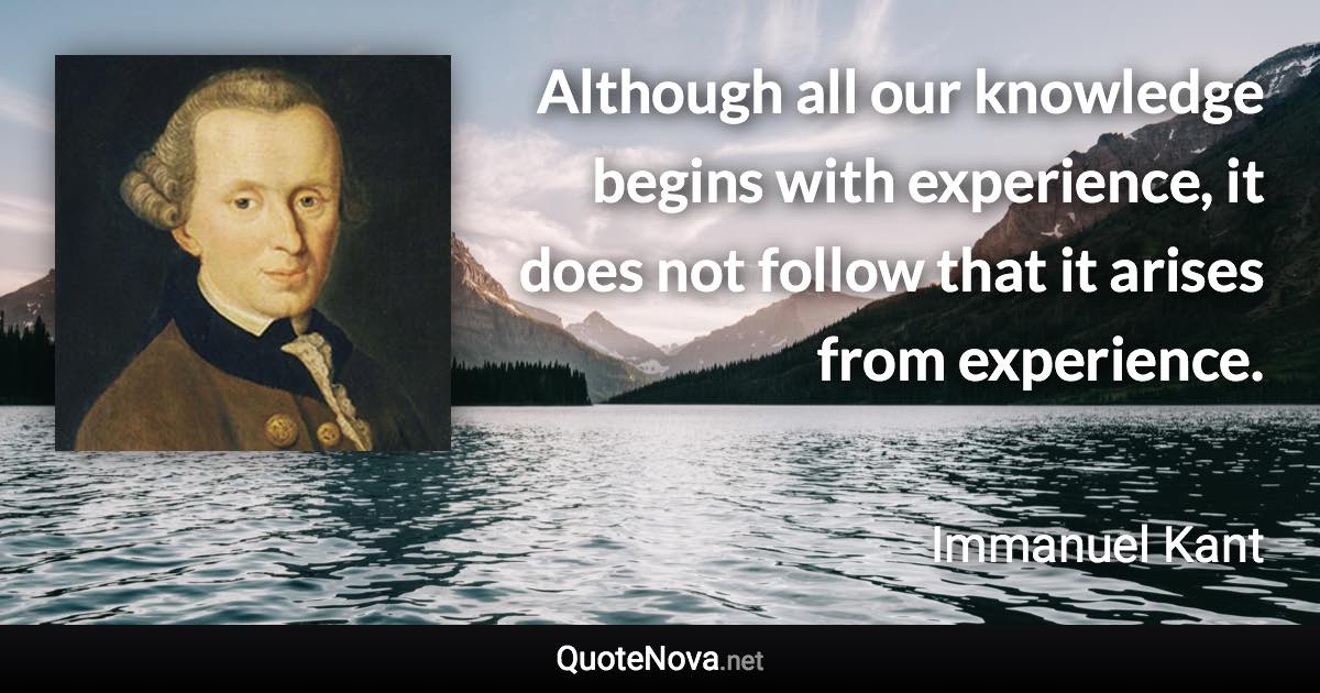 Although all our knowledge begins with experience, it does not follow that it arises from experience. - Immanuel Kant quote