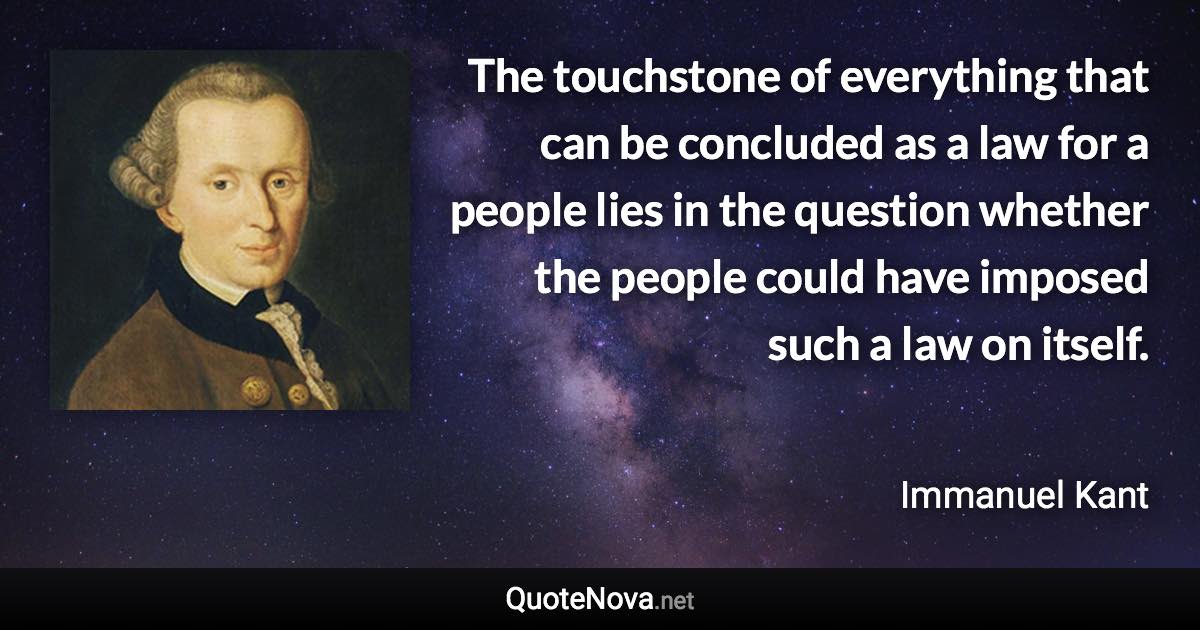 The touchstone of everything that can be concluded as a law for a people lies in the question whether the people could have imposed such a law on itself. - Immanuel Kant quote