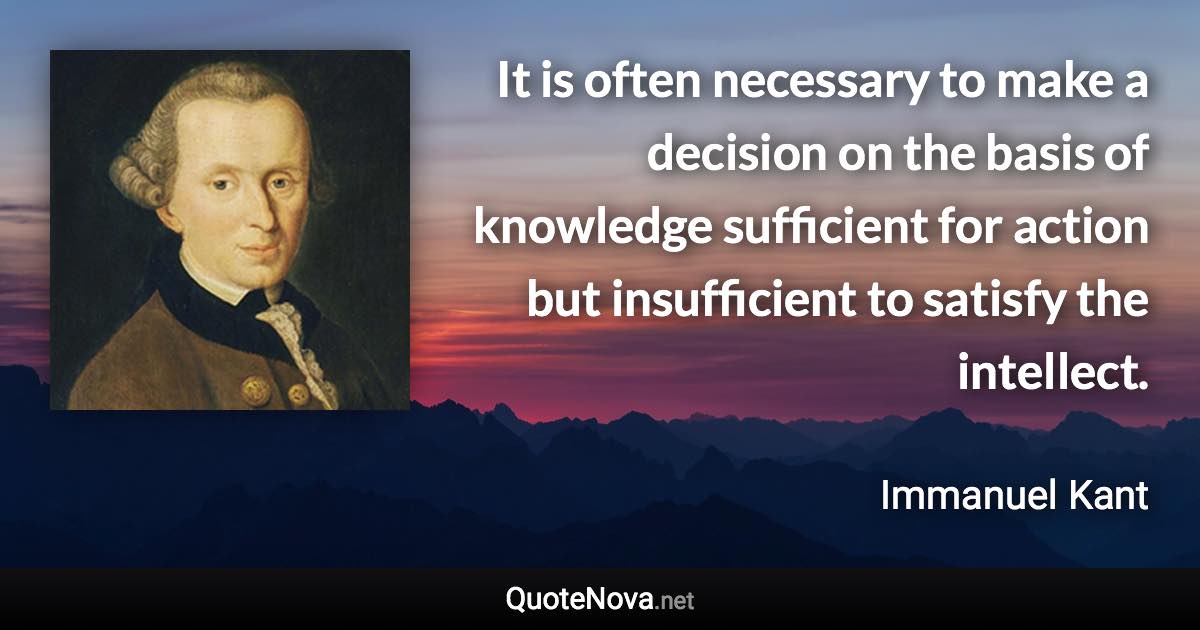 It is often necessary to make a decision on the basis of knowledge sufficient for action but insufficient to satisfy the intellect. - Immanuel Kant quote