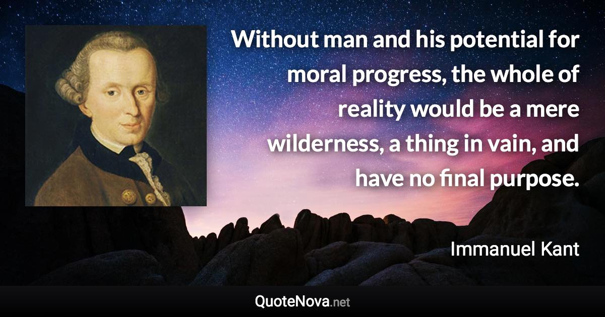 Without man and his potential for moral progress, the whole of reality would be a mere wilderness, a thing in vain, and have no final purpose. - Immanuel Kant quote