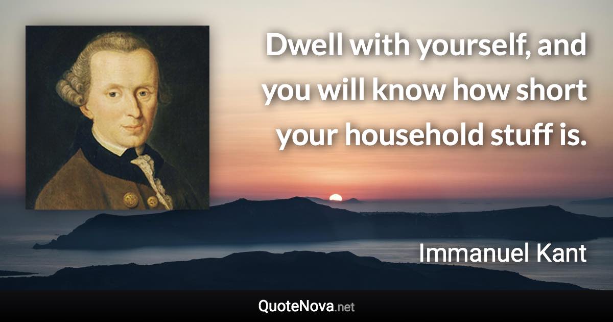 Dwell with yourself, and you will know how short your household stuff is. - Immanuel Kant quote