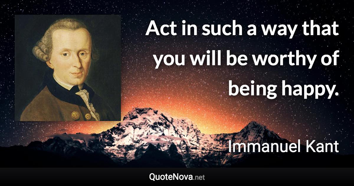 Act in such a way that you will be worthy of being happy. - Immanuel Kant quote