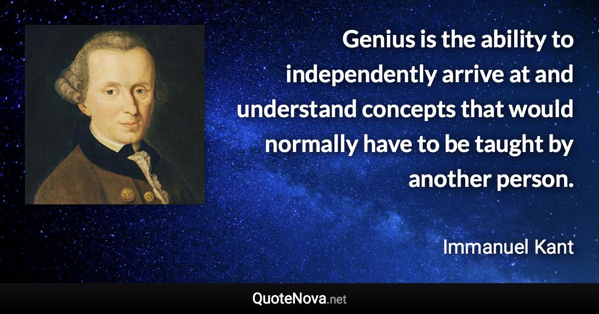 Genius is the ability to independently arrive at and understand concepts that would normally have to be taught by another person. - Immanuel Kant quote