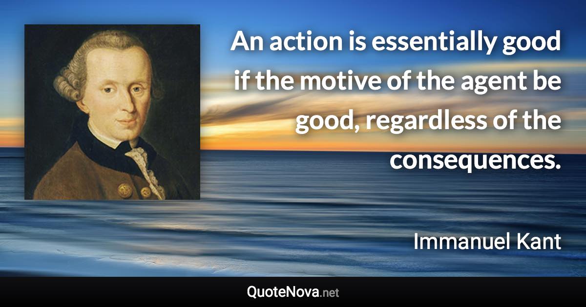 An action is essentially good if the motive of the agent be good, regardless of the consequences. - Immanuel Kant quote