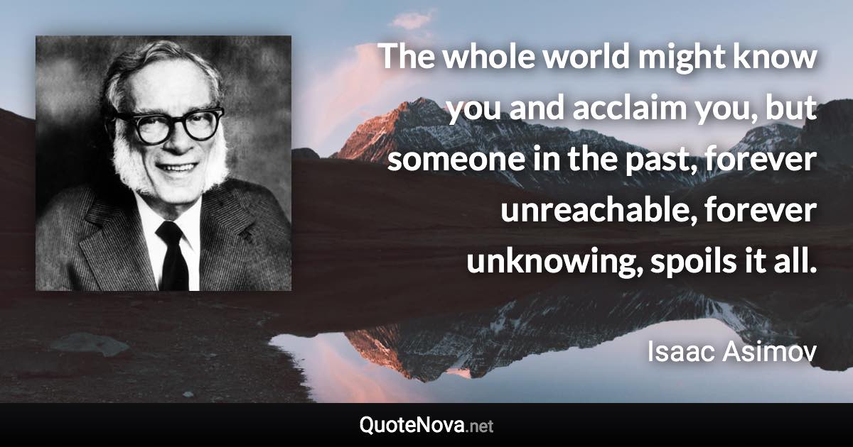 The whole world might know you and acclaim you, but someone in the past, forever unreachable, forever unknowing, spoils it all. - Isaac Asimov quote