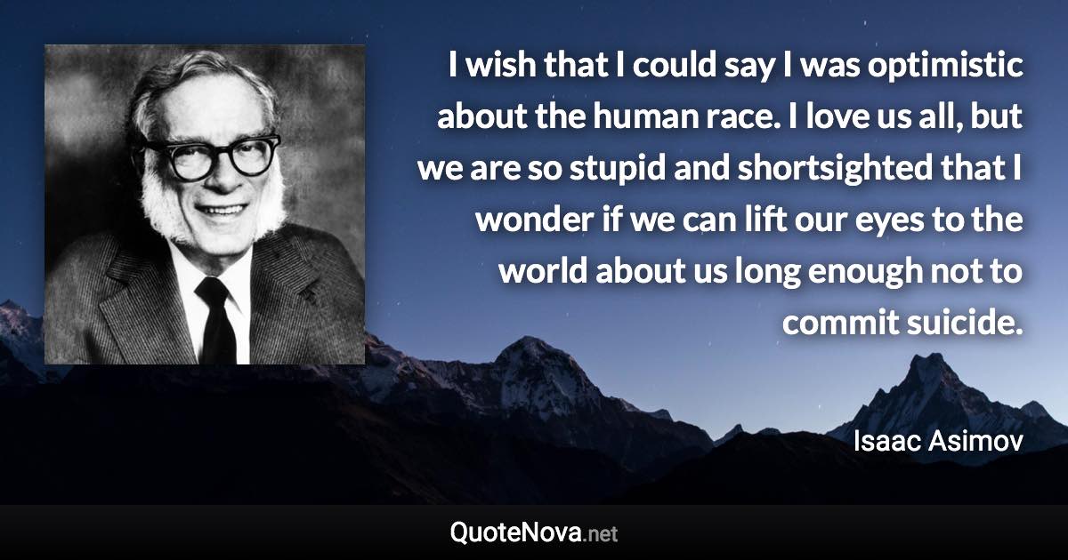 I wish that I could say I was optimistic about the human race. I love us all, but we are so stupid and shortsighted that I wonder if we can lift our eyes to the world about us long enough not to commit suicide. - Isaac Asimov quote