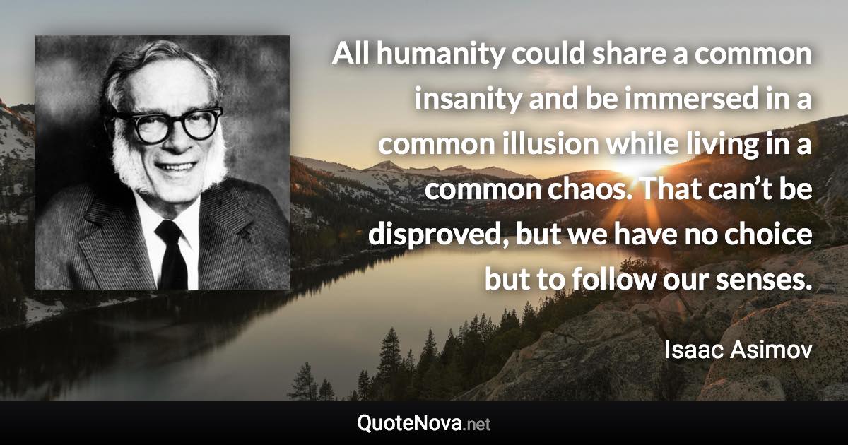 All humanity could share a common insanity and be immersed in a common illusion while living in a common chaos. That can’t be disproved, but we have no choice but to follow our senses. - Isaac Asimov quote