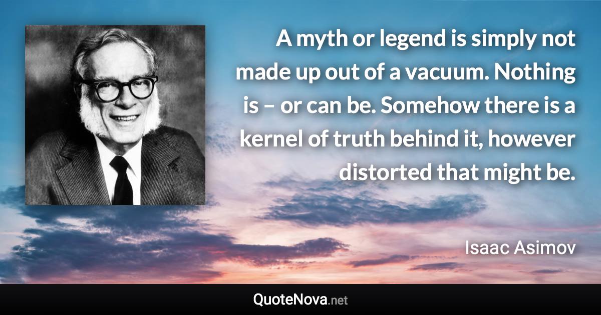 A myth or legend is simply not made up out of a vacuum. Nothing is – or can be. Somehow there is a kernel of truth behind it, however distorted that might be. - Isaac Asimov quote