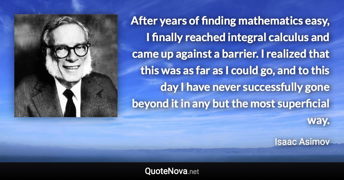 After years of finding mathematics easy, I finally reached integral calculus and came up against a barrier. I realized that this was as far as I could go, and to this day I have never successfully gone beyond it in any but the most superficial way. - Isaac Asimov quote