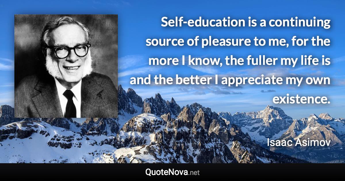 Self-education is a continuing source of pleasure to me, for the more I know, the fuller my life is and the better I appreciate my own existence. - Isaac Asimov quote