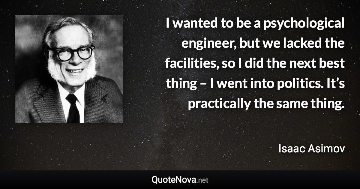 I wanted to be a psychological engineer, but we lacked the facilities, so I did the next best thing – I went into politics. It’s practically the same thing. - Isaac Asimov quote