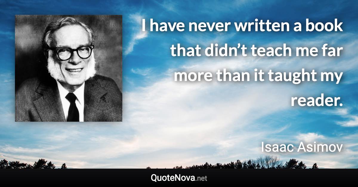 I have never written a book that didn’t teach me far more than it taught my reader. - Isaac Asimov quote