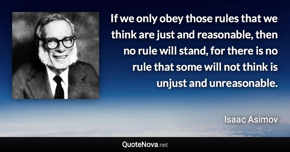 If we only obey those rules that we think are just and reasonable, then no rule will stand, for there is no rule that some will not think is unjust and unreasonable. - Isaac Asimov quote