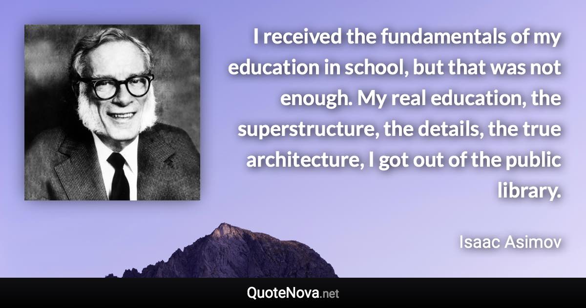 I received the fundamentals of my education in school, but that was not enough. My real education, the superstructure, the details, the true architecture, I got out of the public library. - Isaac Asimov quote