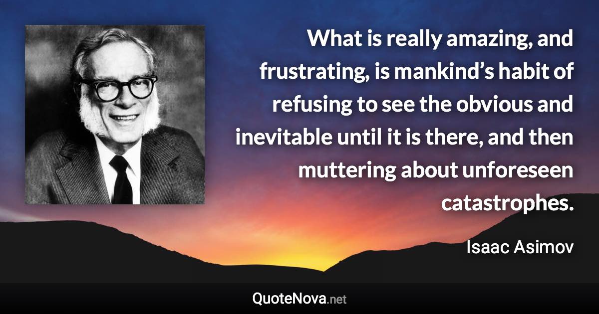 What is really amazing, and frustrating, is mankind’s habit of refusing to see the obvious and inevitable until it is there, and then muttering about unforeseen catastrophes. - Isaac Asimov quote