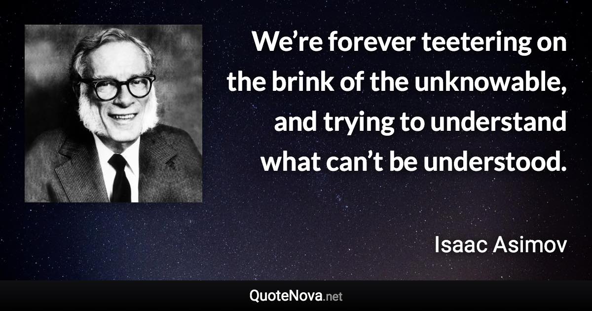 We’re forever teetering on the brink of the unknowable, and trying to understand what can’t be understood. - Isaac Asimov quote