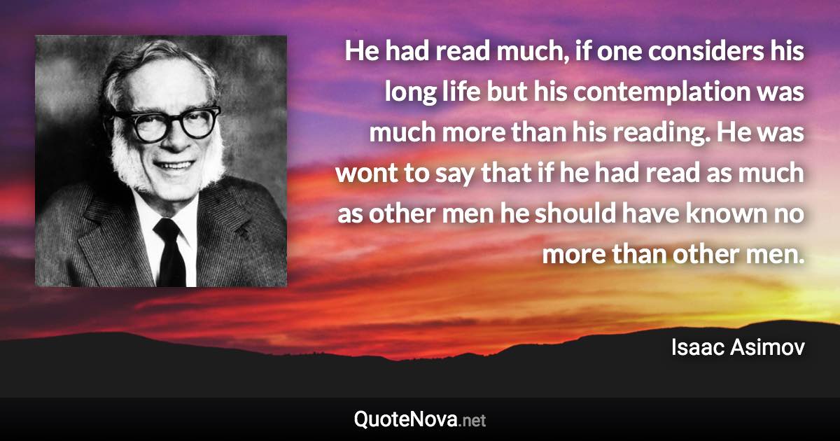 He had read much, if one considers his long life but his contemplation was much more than his reading. He was wont to say that if he had read as much as other men he should have known no more than other men. - Isaac Asimov quote