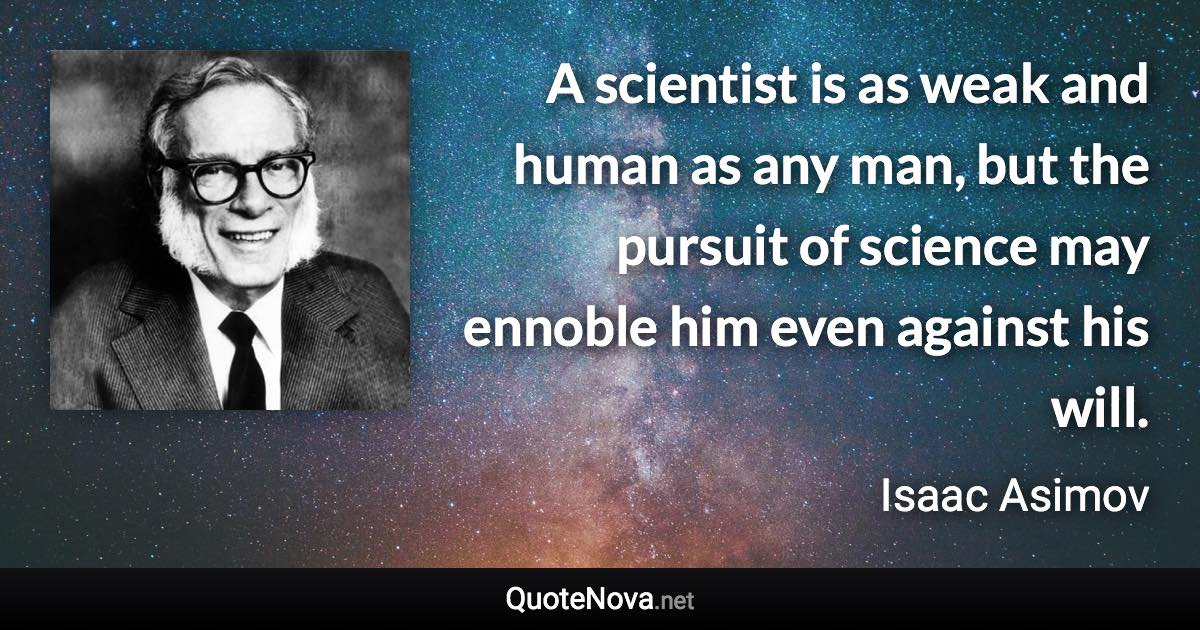 A scientist is as weak and human as any man, but the pursuit of science may ennoble him even against his will. - Isaac Asimov quote