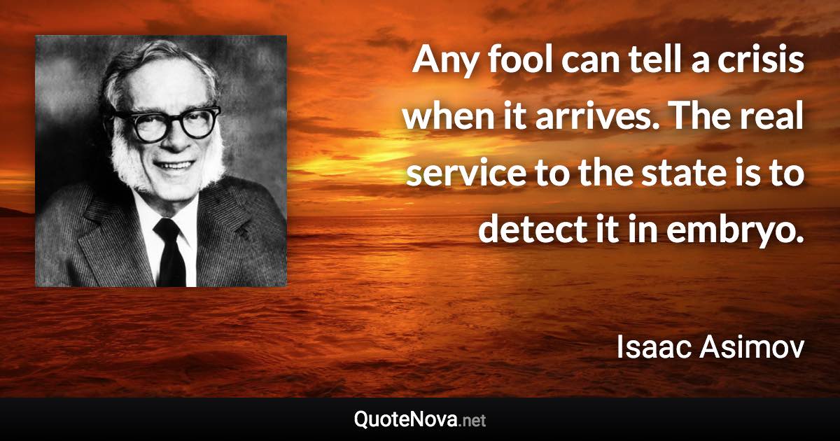 Any fool can tell a crisis when it arrives. The real service to the state is to detect it in embryo. - Isaac Asimov quote