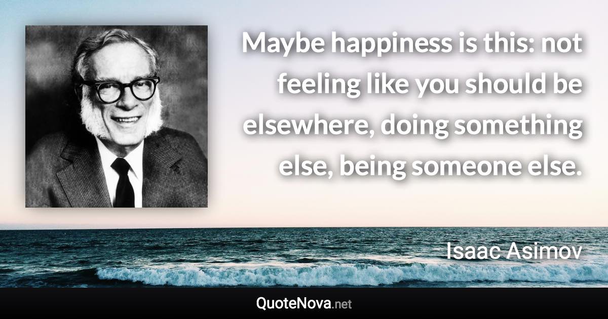 Maybe happiness is this: not feeling like you should be elsewhere, doing something else, being someone else. - Isaac Asimov quote