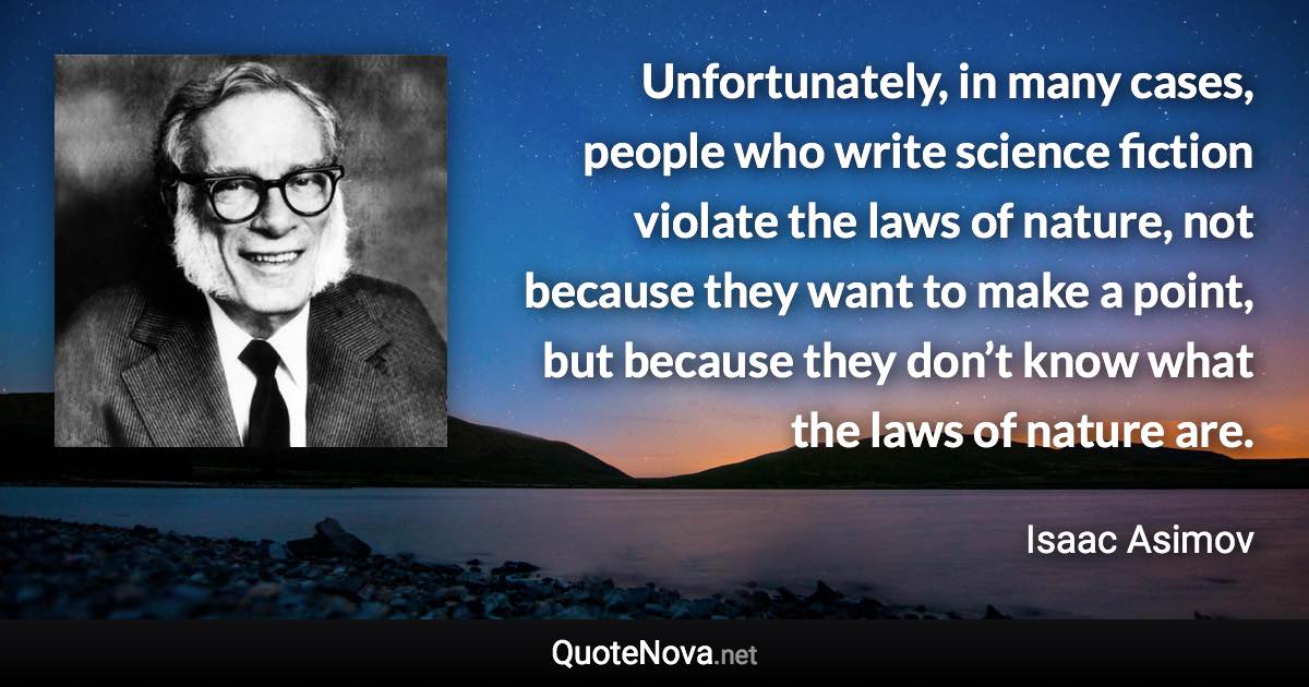 Unfortunately, in many cases, people who write science fiction violate the laws of nature, not because they want to make a point, but because they don’t know what the laws of nature are. - Isaac Asimov quote