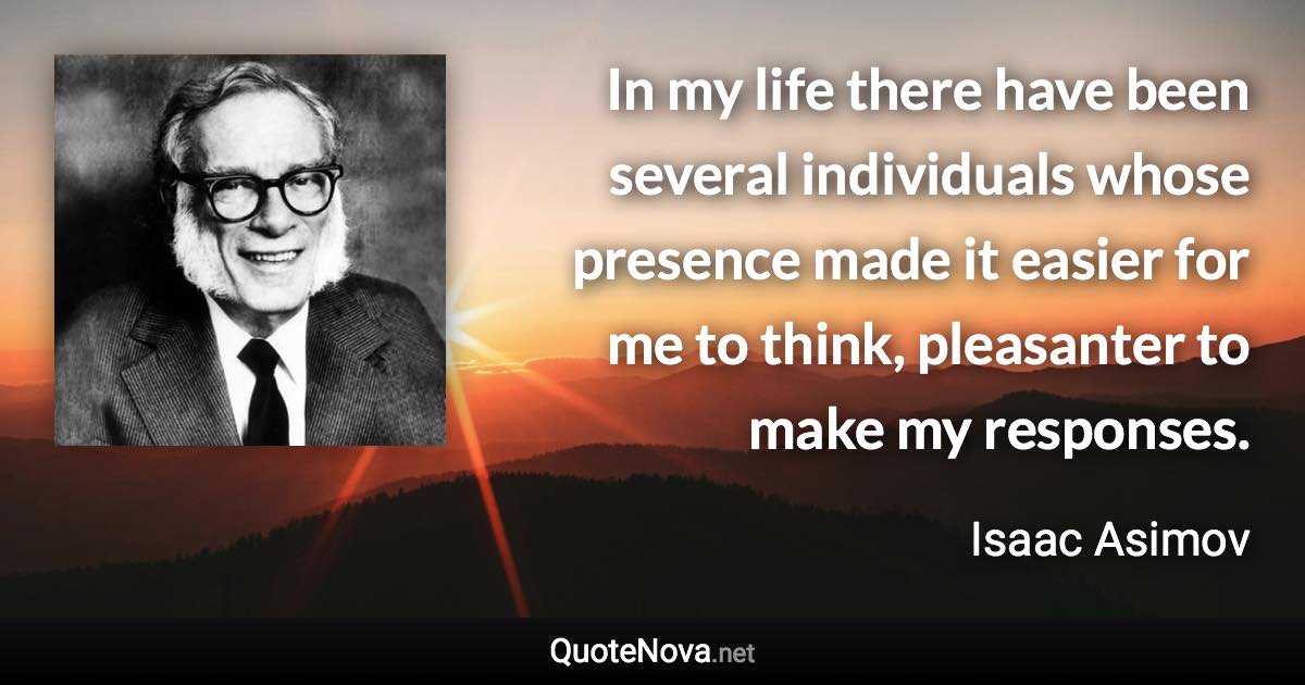 In my life there have been several individuals whose presence made it easier for me to think, pleasanter to make my responses. - Isaac Asimov quote