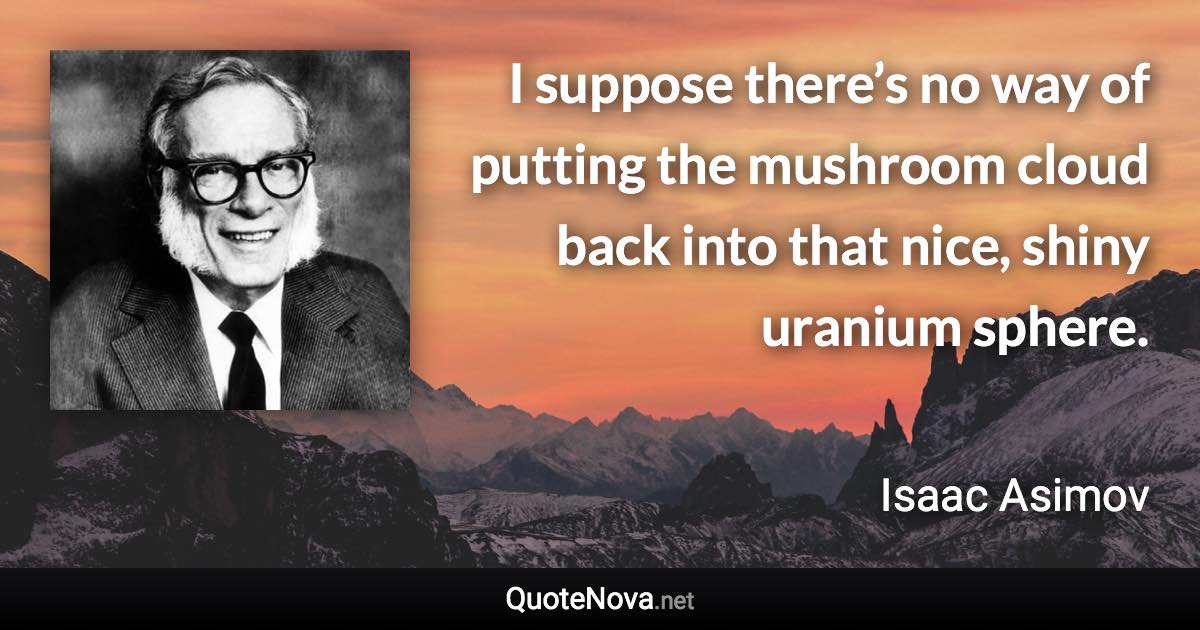 I suppose there’s no way of putting the mushroom cloud back into that nice, shiny uranium sphere. - Isaac Asimov quote