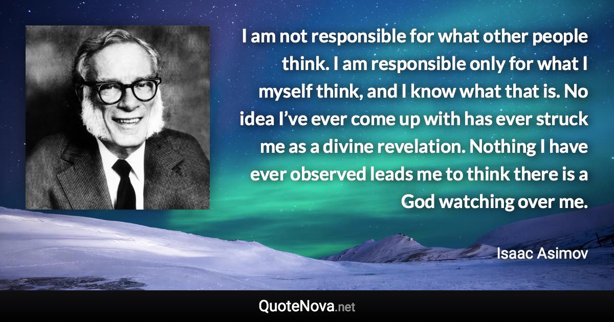 I am not responsible for what other people think. I am responsible only for what I myself think, and I know what that is. No idea I’ve ever come up with has ever struck me as a divine revelation. Nothing I have ever observed leads me to think there is a God watching over me. - Isaac Asimov quote