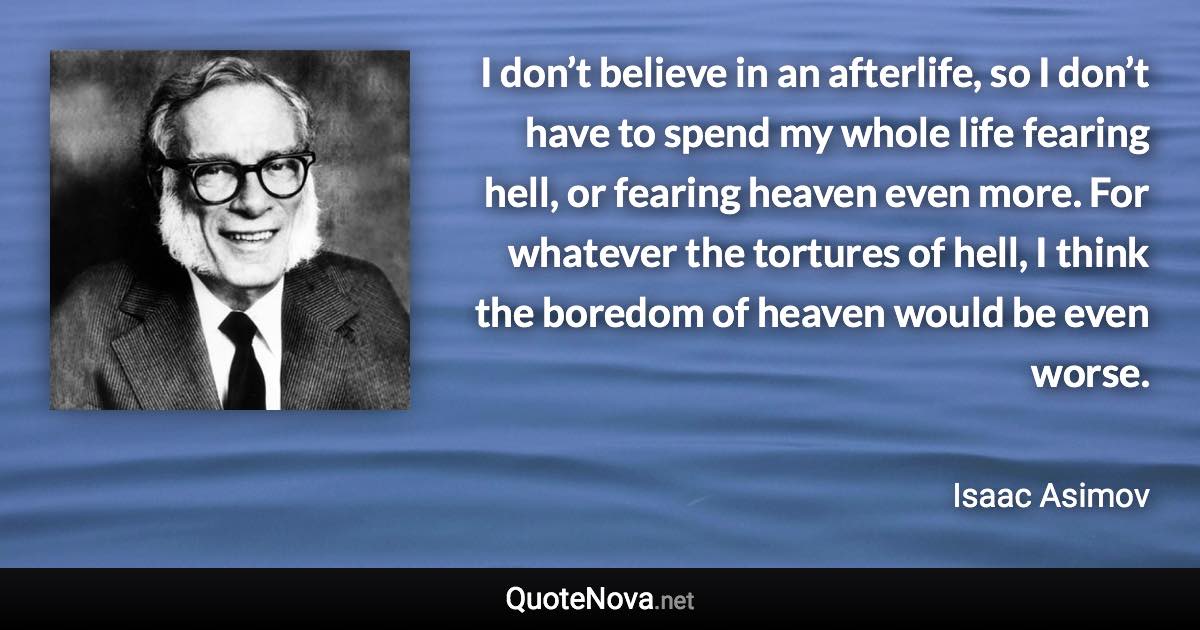 I don’t believe in an afterlife, so I don’t have to spend my whole life fearing hell, or fearing heaven even more. For whatever the tortures of hell, I think the boredom of heaven would be even worse. - Isaac Asimov quote