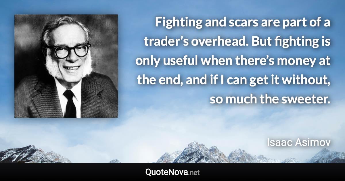 Fighting and scars are part of a trader’s overhead. But fighting is only useful when there’s money at the end, and if I can get it without, so much the sweeter. - Isaac Asimov quote