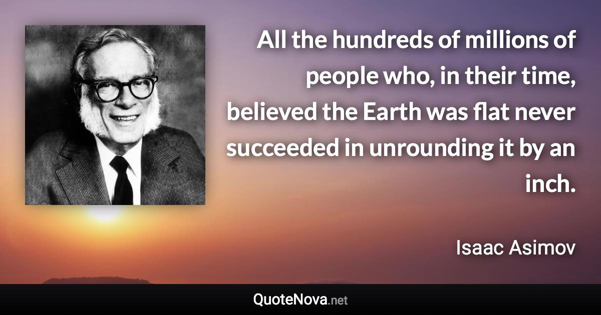 All the hundreds of millions of people who, in their time, believed the Earth was flat never succeeded in unrounding it by an inch. - Isaac Asimov quote