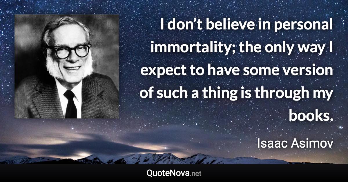 I don’t believe in personal immortality; the only way I expect to have some version of such a thing is through my books. - Isaac Asimov quote