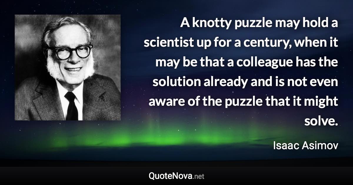 A knotty puzzle may hold a scientist up for a century, when it may be that a colleague has the solution already and is not even aware of the puzzle that it might solve. - Isaac Asimov quote