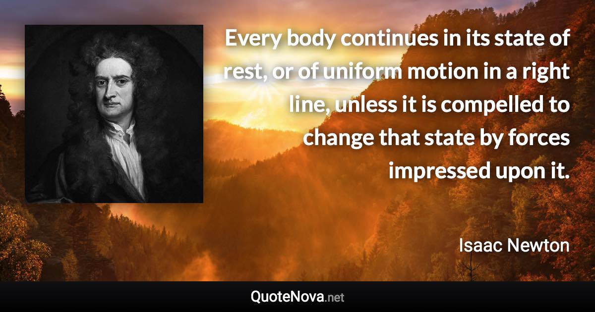 Every body continues in its state of rest, or of uniform motion in a right line, unless it is compelled to change that state by forces impressed upon it. - Isaac Newton quote