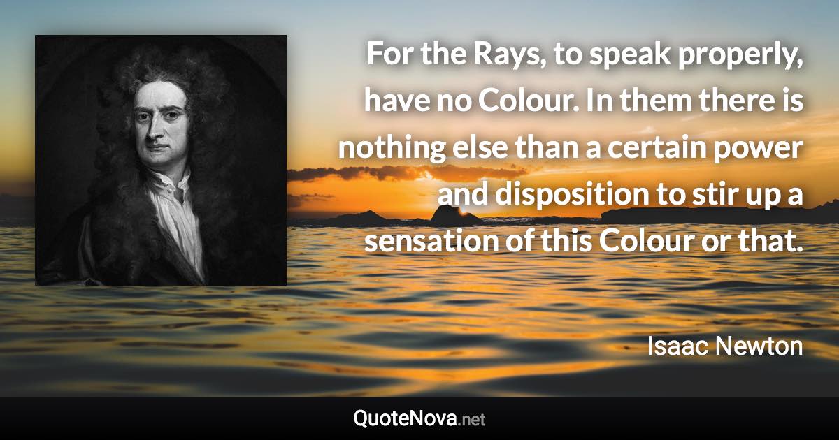 For the Rays, to speak properly, have no Colour. In them there is nothing else than a certain power and disposition to stir up a sensation of this Colour or that. - Isaac Newton quote