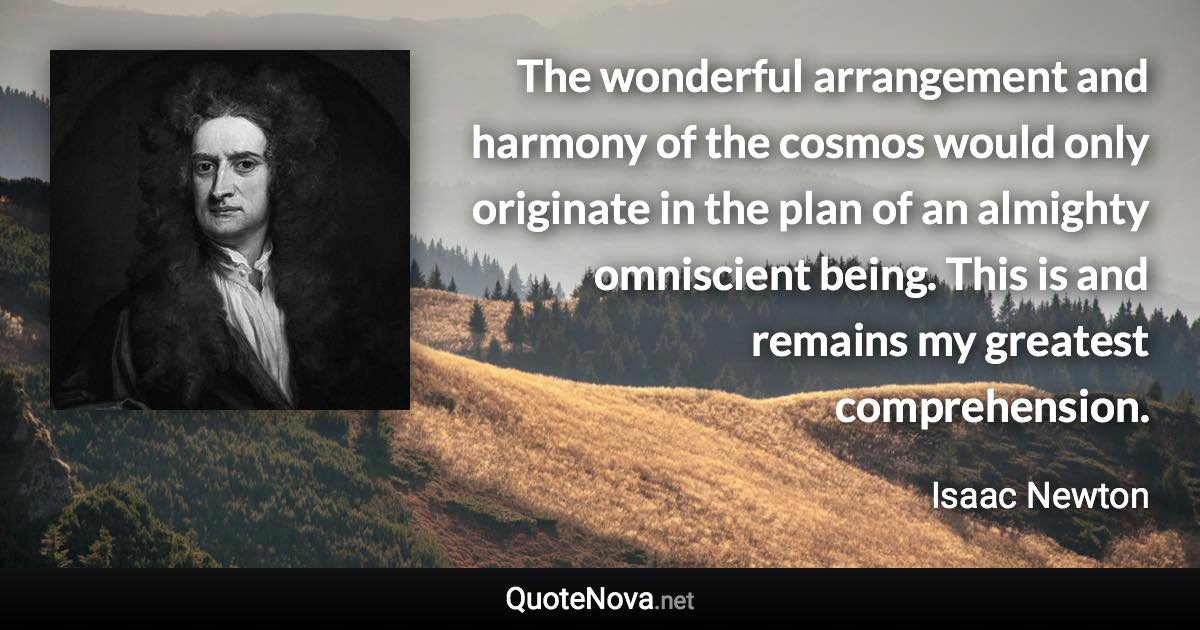 The wonderful arrangement and harmony of the cosmos would only originate in the plan of an almighty omniscient being. This is and remains my greatest comprehension. - Isaac Newton quote