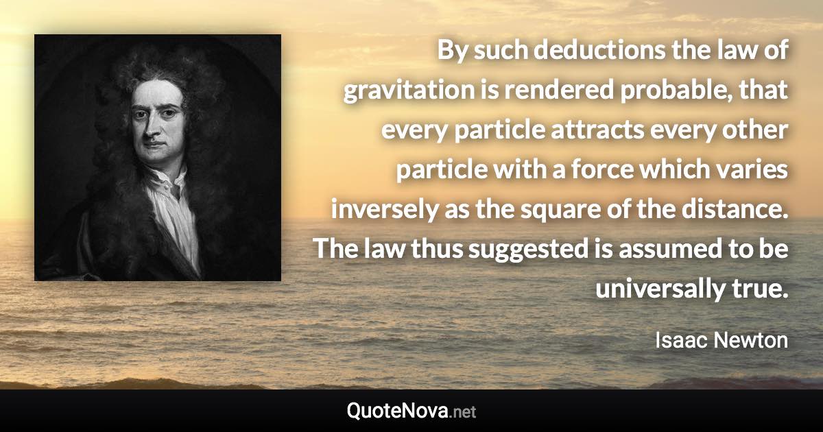 By such deductions the law of gravitation is rendered probable, that every particle attracts every other particle with a force which varies inversely as the square of the distance. The law thus suggested is assumed to be universally true. - Isaac Newton quote