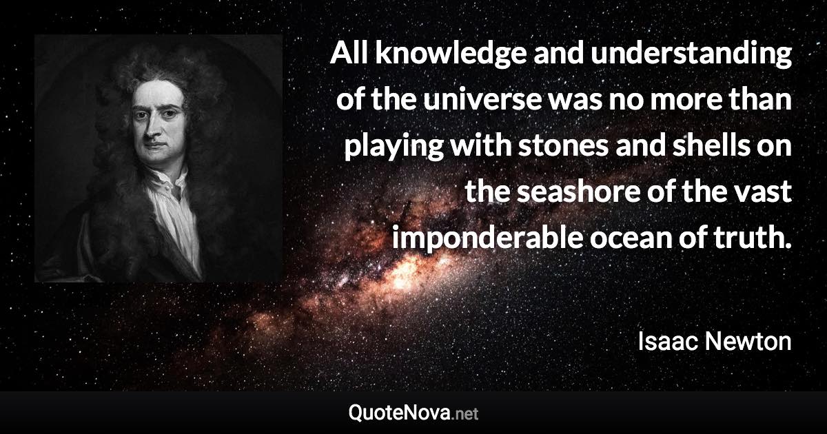 All knowledge and understanding of the universe was no more than playing with stones and shells on the seashore of the vast imponderable ocean of truth. - Isaac Newton quote