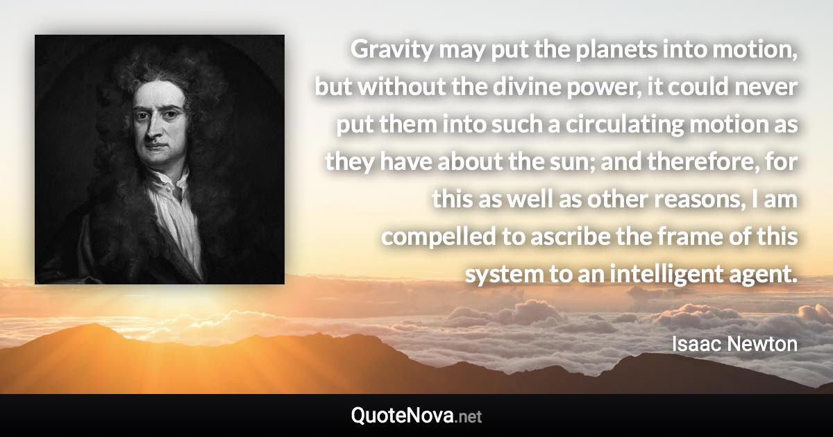 Gravity may put the planets into motion, but without the divine power, it could never put them into such a circulating motion as they have about the sun; and therefore, for this as well as other reasons, I am compelled to ascribe the frame of this system to an intelligent agent. - Isaac Newton quote